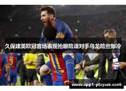 久保建英欧冠客场表现抢眼险造对手乌龙险些爆冷