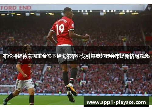 布伦特福德豪掷重金签下伊戈尔蒂亚戈引爆英超转会市场新格局悬念