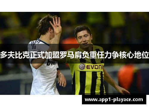 多夫比克正式加盟罗马肩负重任力争核心地位