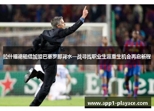 拉什福德租借加盟巴塞罗那背水一战寻找职业生涯重生机会再启新程