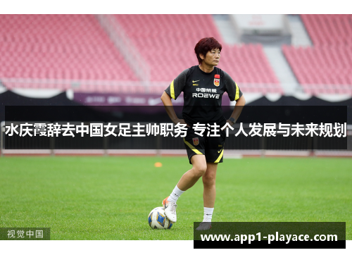 水庆霞辞去中国女足主帅职务 专注个人发展与未来规划